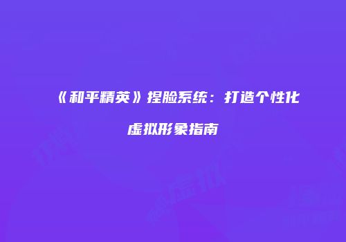 《和平精英》捏脸系统：打造个性化虚拟形象指南