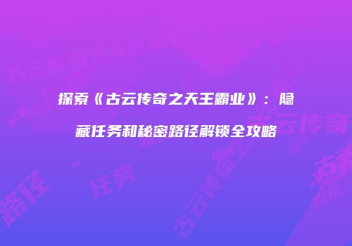 探索《古云传奇之天王霸业》：隐藏任务和秘密路径解锁全攻略