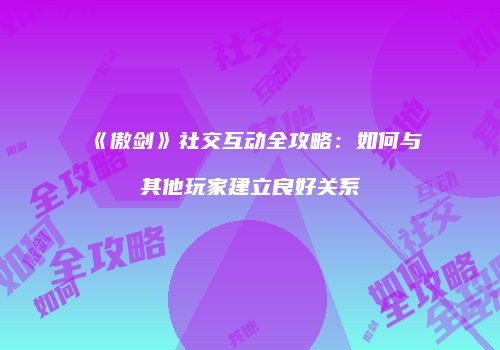 《傲剑》社交互动全攻略:如何与其他玩家建立良好关系