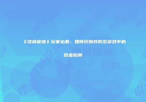 《攻城掠地》玩家必看：如何识别并防范游戏中的百返陷阱