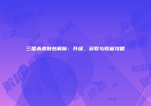 三国杀皮肤包解析：升级、获取与收藏攻略