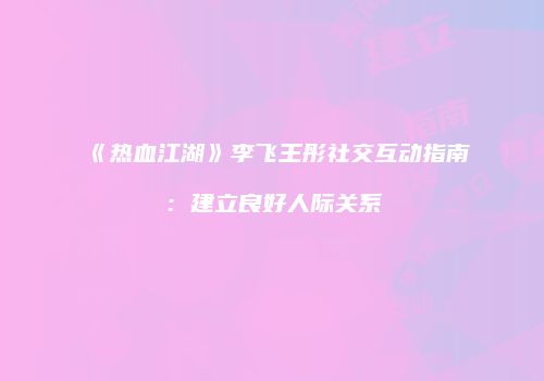 《热血江湖》李飞王彤社交互动指南：建立良好人际关系