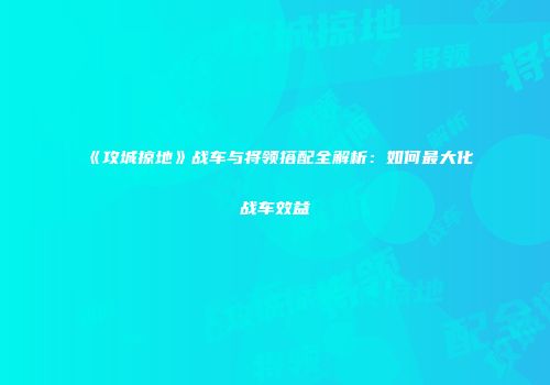 《攻城掠地》战车与将领搭配全解析：如何最大化战车效益