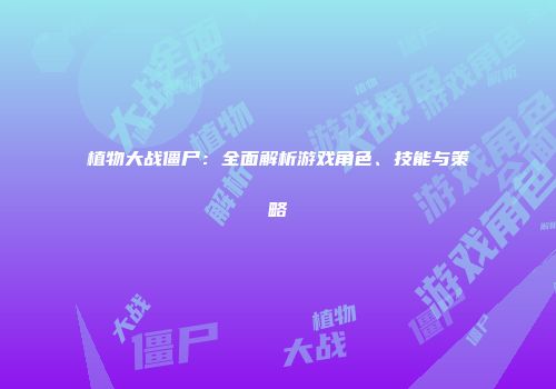 植物大战僵尸：全面解析游戏角色、技能与策略