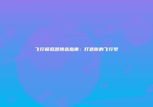 飞行模拟器挑选指南：打造你的飞行梦
