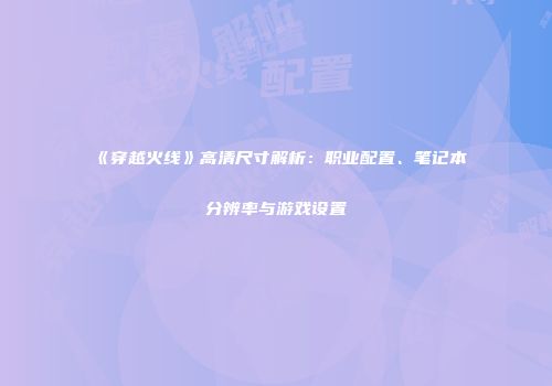 《穿越火线》高清尺寸解析：职业配置、笔记本分辨率与游戏设置
