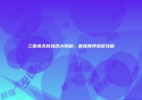 三国杀无敌组合大揭秘：最强四将搭配攻略