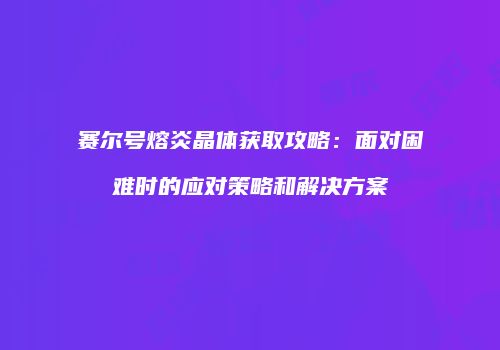 赛尔号熔炎晶体获取攻略：面对困难时的应对策略和解决方案