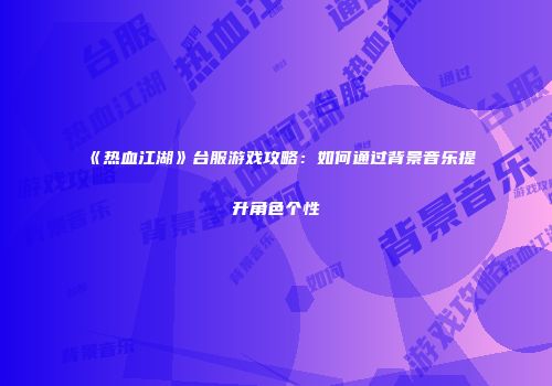 《热血江湖》台服游戏攻略：如何通过背景音乐提升角色个性