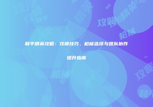 和平精英攻略：攻楼技巧、枪械选择与团队协作提升指南