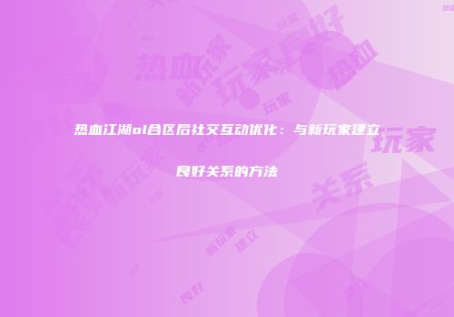 热血江湖ol合区后社交互动优化：与新玩家建立良好关系的方法