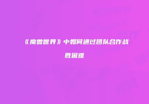 《魔兽世界》中如何通过团队合作战胜困难