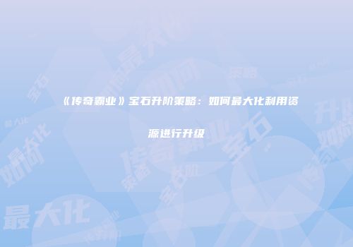 《传奇霸业》宝石升阶策略:如何最大化利用资源进行升级