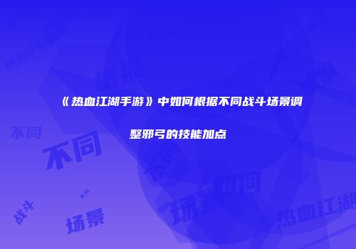 《热血江湖手游》中如何根据不同战斗场景调整邪弓的技能加点