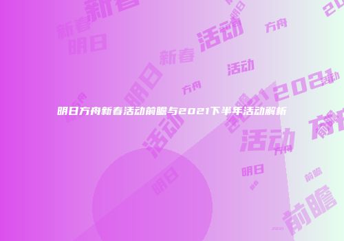 明日方舟新春活动前瞻与2021下半年活动解析
