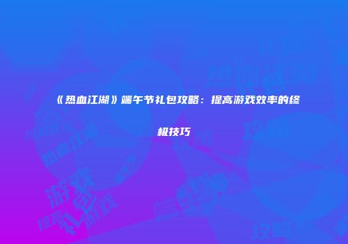 《热血江湖》端午节礼包攻略：提高游戏效率的终极技巧