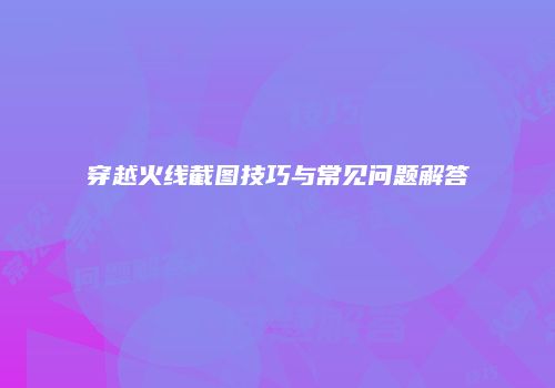 穿越火线截图技巧与常见问题解答