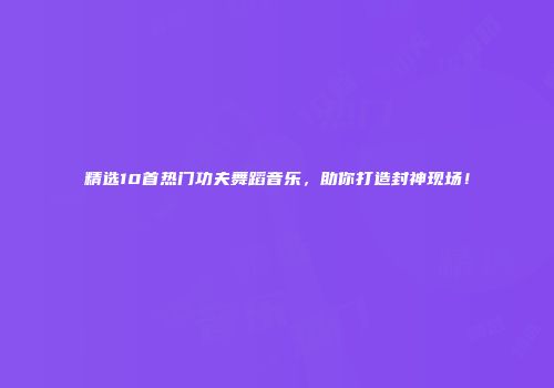 精选10首热门功夫舞蹈音乐，助你打造封神现场！