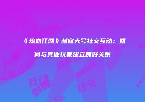 《热血江湖》刺客大号社交互动：如何与其他玩家建立良好关系