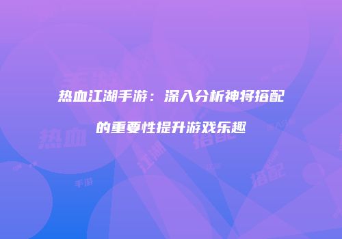 热血江湖手游：深入分析神将搭配的重要性提升游戏乐趣