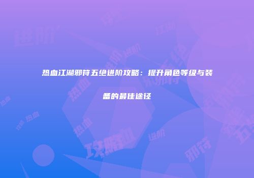 热血江湖邪符五绝进阶攻略:提升角色等级与装备的最佳途径