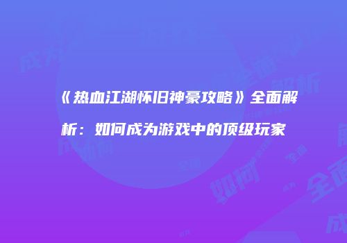 《热血江湖怀旧神豪攻略》全面解析：如何成为游戏中的顶级玩家