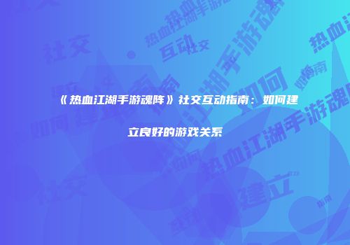 《热血江湖手游魂阵》社交互动指南：如何建立良好的游戏关系