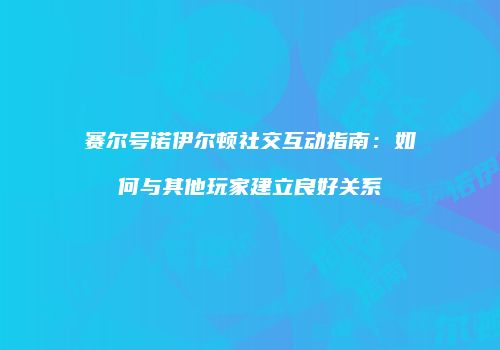 赛尔号诺伊尔顿社交互动指南：如何与其他玩家建立良好关系