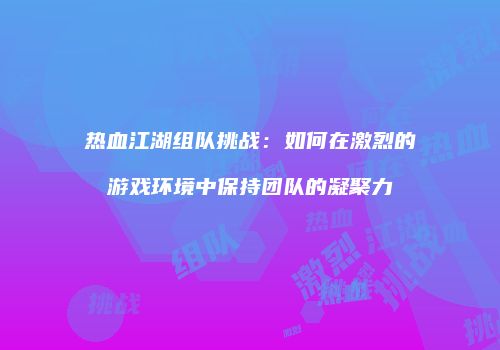 热血江湖组队挑战：如何在激烈的游戏环境中保持团队的凝聚力