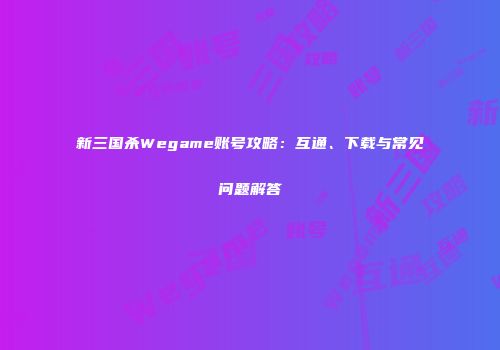 新三国杀Wegame账号攻略：互通、下载与常见问题解答