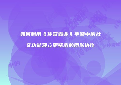 如何利用《传奇霸业》手游中的社交功能建立更紧密的团队协作