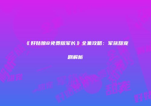 《好姑娘8免费版军长》全集攻略：军旅甜宠剧解析
