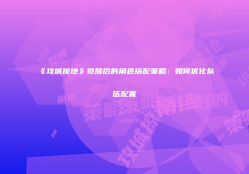 《攻城掠地》觉醒后的角色搭配策略：如何优化队伍配置