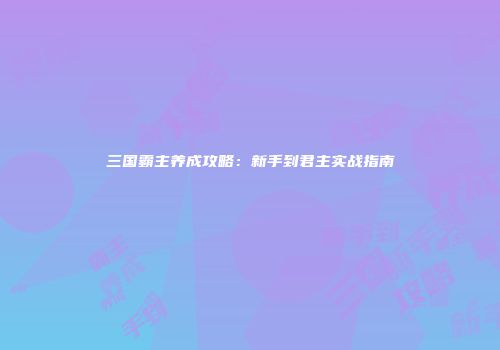 三国霸主养成攻略：新手到君主实战指南