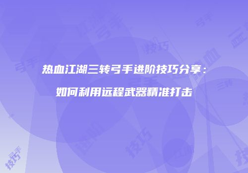 热血江湖三转弓手进阶技巧分享：如何利用远程武器精准打击