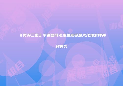 《页游三国》中哪些阵法组合能够最大化地发挥兵种优势