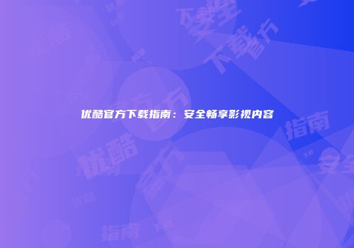 优酷官方下载指南：安全畅享影视内容