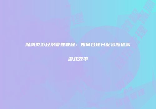 深渊页游经济管理教程：如何合理分配资源提高游戏效率