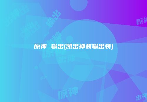 原神 输出(凯出神装输出装)
