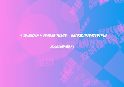 《攻城掠地》建筑图纸秘籍：解锁高级建筑技巧提高城池防御力