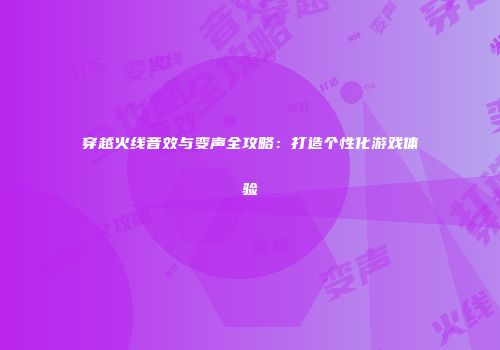 穿越火线音效与变声全攻略：打造个性化游戏体验