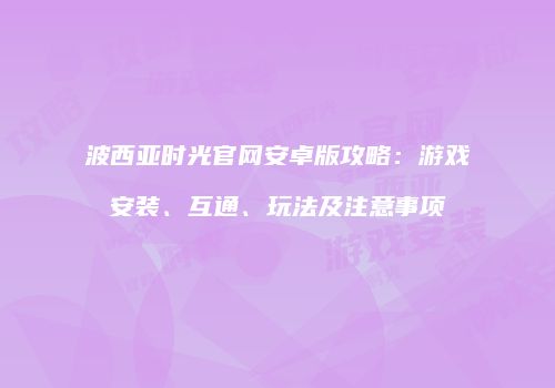 波西亚时光官网安卓版攻略：游戏安装、互通、玩法及注意事项