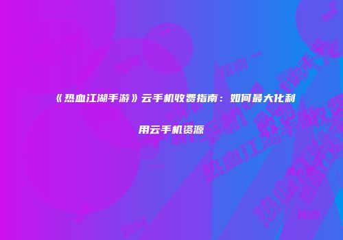 《热血江湖手游》云手机收费指南：如何最大化利用云手机资源