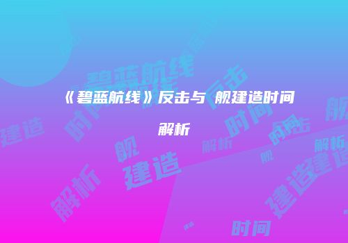《碧蓝航线》反击与鸗舰建造时间解析