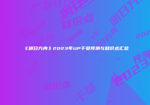 《明日方舟》2023年UP干员预测与知识点汇总