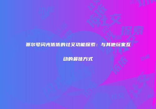 赛尔号闪光依依的社交功能探索：与其他玩家互动的最佳方式