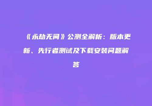 《永劫无间》公测全解析：版本更新、先行者测试及下载安装问题解答