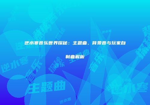 逆水寒音乐世界探秘：主题曲、背景音与玩家自制曲解析