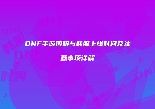 DNF手游国服与韩服上线时间及注意事项详解