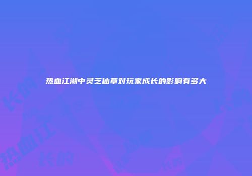 热血江湖中灵芝仙草对玩家成长的影响有多大